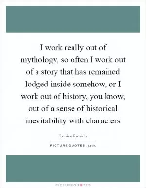 I work really out of mythology, so often I work out of a story that has remained lodged inside somehow, or I work out of history, you know, out of a sense of historical inevitability with characters Picture Quote #1