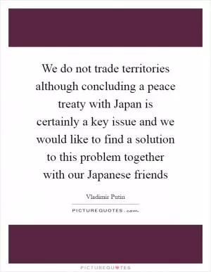 We do not trade territories although concluding a peace treaty with Japan is certainly a key issue and we would like to find a solution to this problem together with our Japanese friends Picture Quote #1