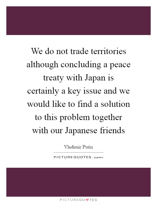 We do not trade territories although concluding a peace treaty with Japan is certainly a key issue and we would like to find a solution to this problem together with our Japanese friends Picture Quote #1
