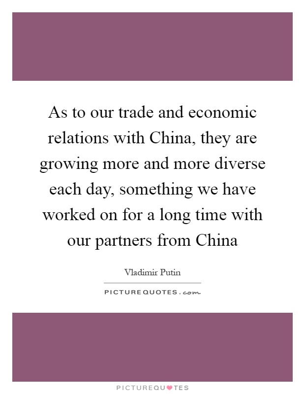 As to our trade and economic relations with China, they are growing more and more diverse each day, something we have worked on for a long time with our partners from China Picture Quote #1