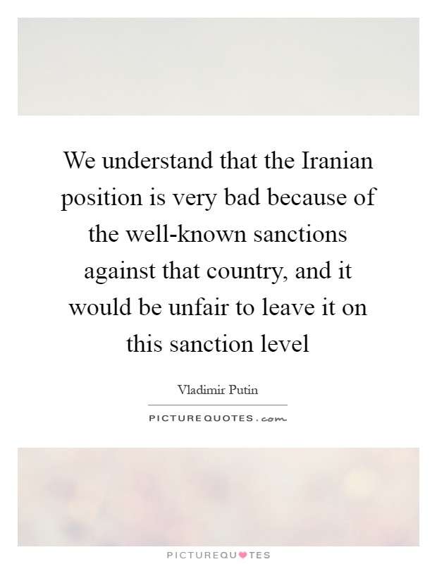 We understand that the Iranian position is very bad because of the well-known sanctions against that country, and it would be unfair to leave it on this sanction level Picture Quote #1