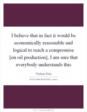 I believe that in fact it would be economically reasonable and logical to reach a compromise [on oil production], I am sure that everybody understands this Picture Quote #1