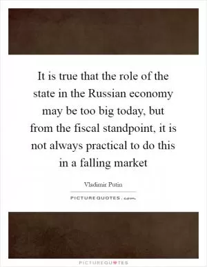It is true that the role of the state in the Russian economy may be too big today, but from the fiscal standpoint, it is not always practical to do this in a falling market Picture Quote #1