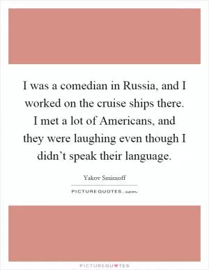 I was a comedian in Russia, and I worked on the cruise ships there. I met a lot of Americans, and they were laughing even though I didn’t speak their language Picture Quote #1
