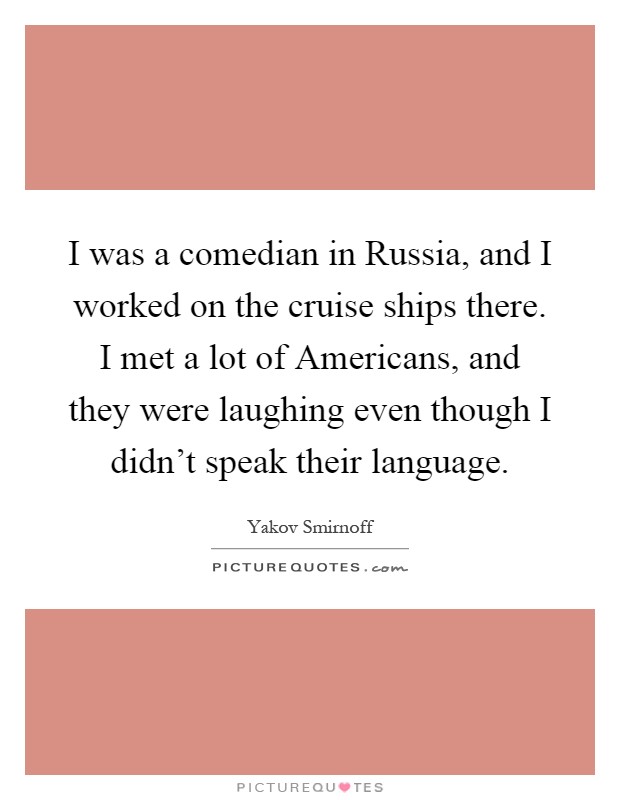 I was a comedian in Russia, and I worked on the cruise ships there. I met a lot of Americans, and they were laughing even though I didn't speak their language Picture Quote #1