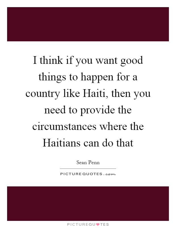 I think if you want good things to happen for a country like Haiti, then you need to provide the circumstances where the Haitians can do that Picture Quote #1