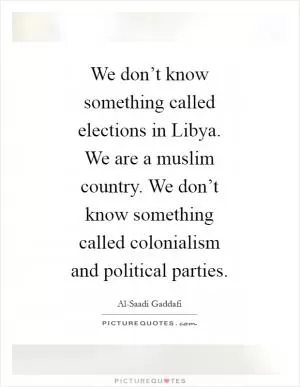 We don’t know something called elections in Libya. We are a muslim country. We don’t know something called colonialism and political parties Picture Quote #1