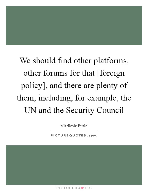 We should find other platforms, other forums for that [foreign policy], and there are plenty of them, including, for example, the UN and the Security Council Picture Quote #1