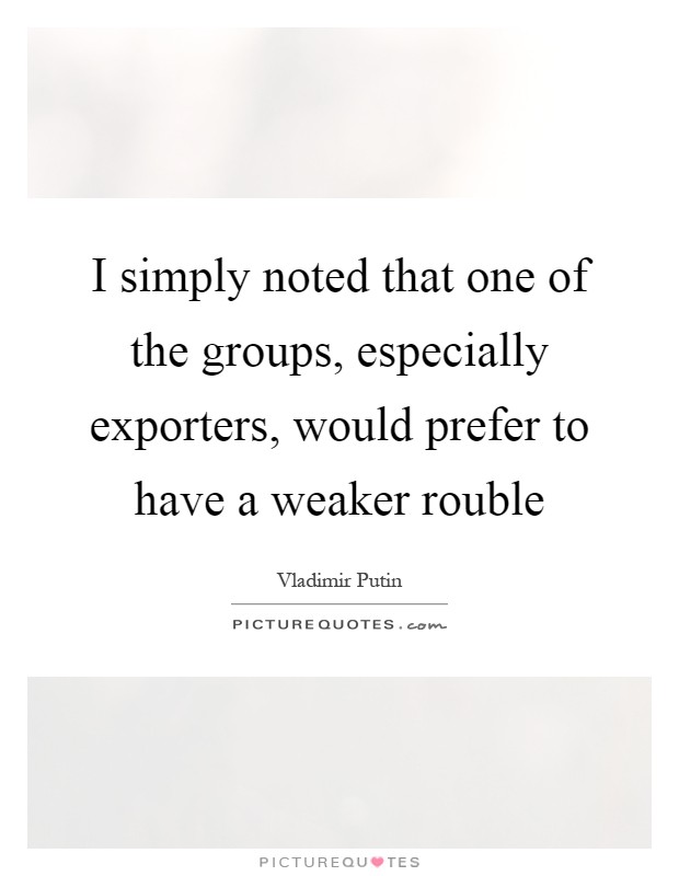I simply noted that one of the groups, especially exporters, would prefer to have a weaker rouble Picture Quote #1