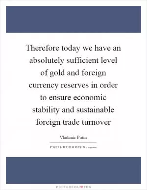 Therefore today we have an absolutely sufficient level of gold and foreign currency reserves in order to ensure economic stability and sustainable foreign trade turnover Picture Quote #1