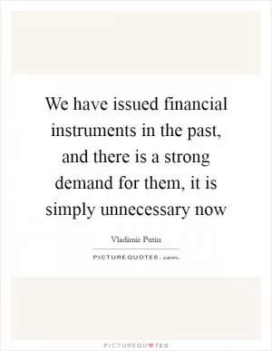 We have issued financial instruments in the past, and there is a strong demand for them, it is simply unnecessary now Picture Quote #1