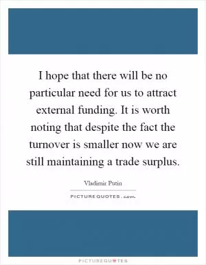 I hope that there will be no particular need for us to attract external funding. It is worth noting that despite the fact the turnover is smaller now we are still maintaining a trade surplus Picture Quote #1