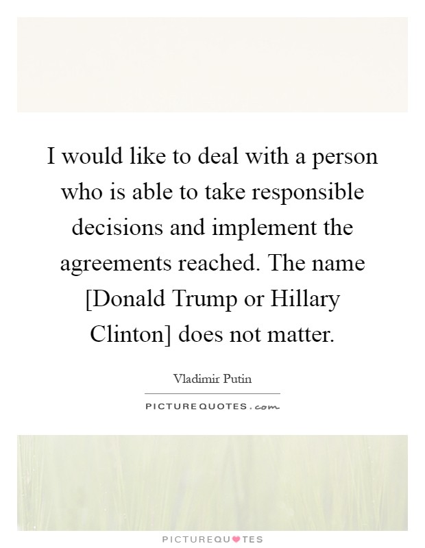 I would like to deal with a person who is able to take responsible decisions and implement the agreements reached. The name [Donald Trump or Hillary Clinton] does not matter Picture Quote #1
