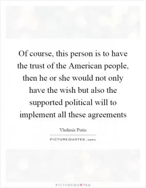 Of course, this person is to have the trust of the American people, then he or she would not only have the wish but also the supported political will to implement all these agreements Picture Quote #1
