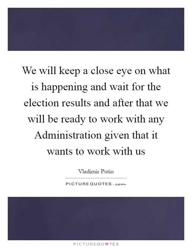 We will keep a close eye on what is happening and wait for the election results and after that we will be ready to work with any Administration given that it wants to work with us Picture Quote #1