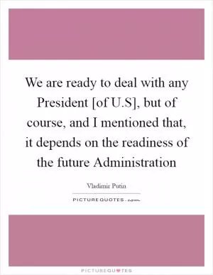 We are ready to deal with any President [of U.S], but of course, and I mentioned that, it depends on the readiness of the future Administration Picture Quote #1