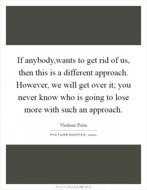 If anybody,wants to get rid of us, then this is a different approach. However, we will get over it; you never know who is going to lose more with such an approach Picture Quote #1