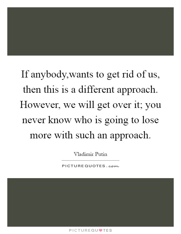 If anybody,wants to get rid of us, then this is a different approach. However, we will get over it; you never know who is going to lose more with such an approach Picture Quote #1