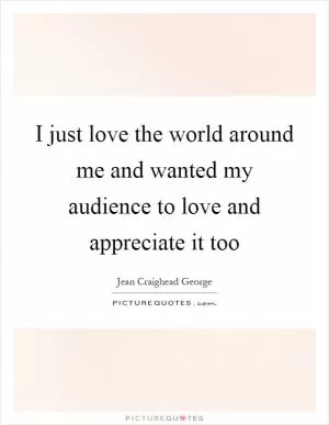 I just love the world around me and wanted my audience to love and appreciate it too Picture Quote #1