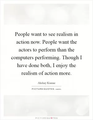People want to see realism in action now. People want the actors to perform than the computers performing. Though I have done both, I enjoy the realism of action more Picture Quote #1