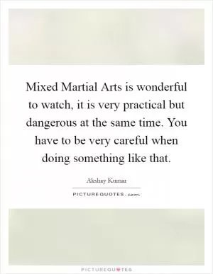 Mixed Martial Arts is wonderful to watch, it is very practical but dangerous at the same time. You have to be very careful when doing something like that Picture Quote #1