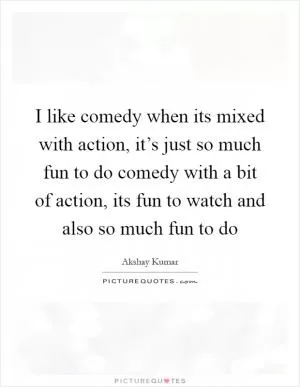 I like comedy when its mixed with action, it’s just so much fun to do comedy with a bit of action, its fun to watch and also so much fun to do Picture Quote #1