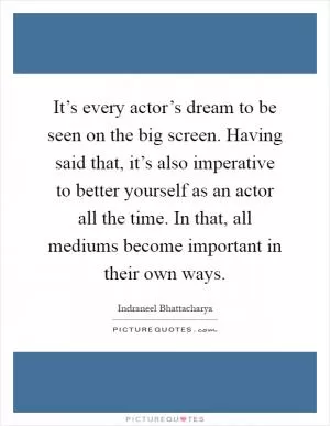 It’s every actor’s dream to be seen on the big screen. Having said that, it’s also imperative to better yourself as an actor all the time. In that, all mediums become important in their own ways Picture Quote #1