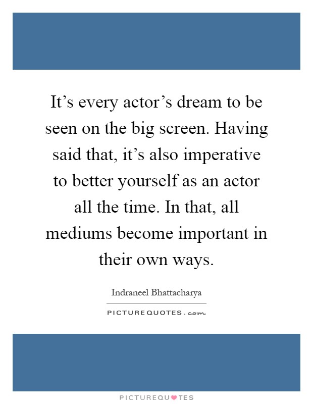 It's every actor's dream to be seen on the big screen. Having said that, it's also imperative to better yourself as an actor all the time. In that, all mediums become important in their own ways Picture Quote #1