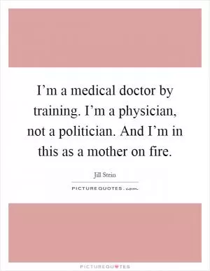 I’m a medical doctor by training. I’m a physician, not a politician. And I’m in this as a mother on fire Picture Quote #1