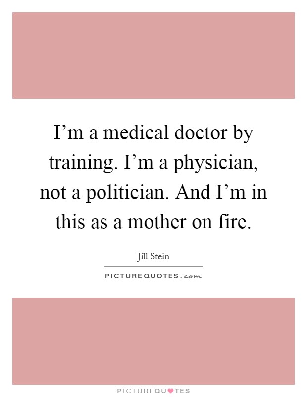 I'm a medical doctor by training. I'm a physician, not a politician. And I'm in this as a mother on fire Picture Quote #1