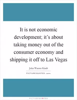 It is not economic development; it’s about taking money out of the consumer economy and shipping it off to Las Vegas Picture Quote #1