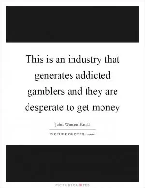 This is an industry that generates addicted gamblers and they are desperate to get money Picture Quote #1
