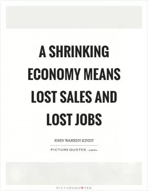 A shrinking economy means lost sales and lost jobs Picture Quote #1