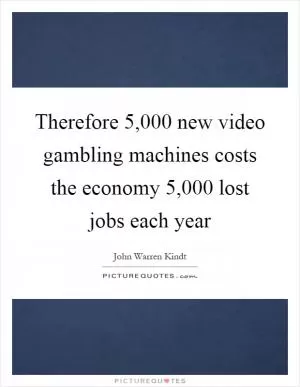 Therefore 5,000 new video gambling machines costs the economy 5,000 lost jobs each year Picture Quote #1