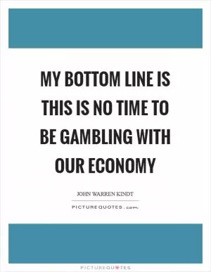 My bottom line is this is no time to be gambling with our economy Picture Quote #1