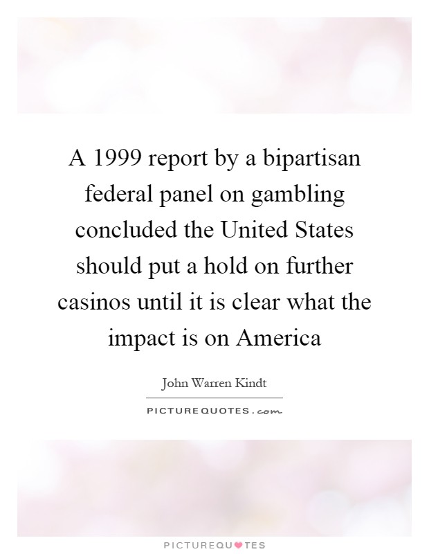 A 1999 report by a bipartisan federal panel on gambling concluded the United States should put a hold on further casinos until it is clear what the impact is on America Picture Quote #1