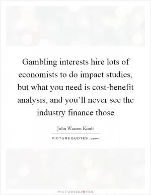 Gambling interests hire lots of economists to do impact studies, but what you need is cost-benefit analysis, and you’ll never see the industry finance those Picture Quote #1