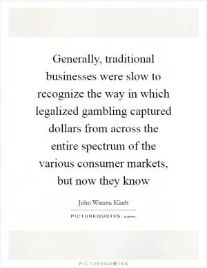 Generally, traditional businesses were slow to recognize the way in which legalized gambling captured dollars from across the entire spectrum of the various consumer markets, but now they know Picture Quote #1
