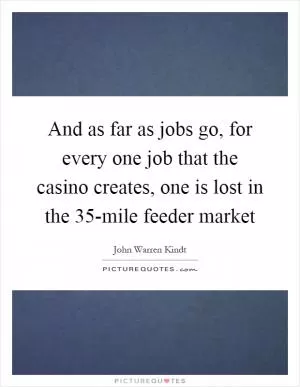 And as far as jobs go, for every one job that the casino creates, one is lost in the 35-mile feeder market Picture Quote #1