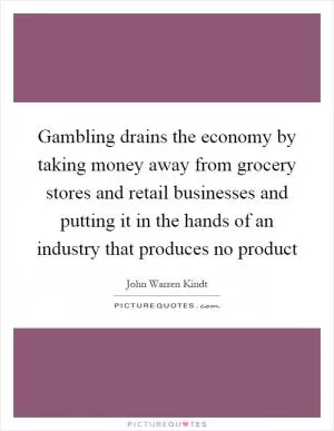 Gambling drains the economy by taking money away from grocery stores and retail businesses and putting it in the hands of an industry that produces no product Picture Quote #1