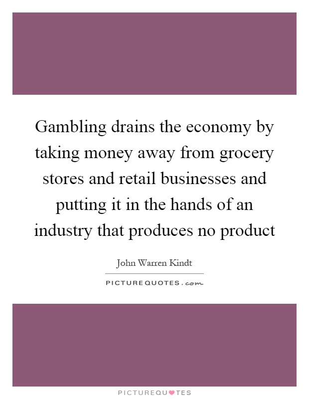 Gambling drains the economy by taking money away from grocery stores and retail businesses and putting it in the hands of an industry that produces no product Picture Quote #1