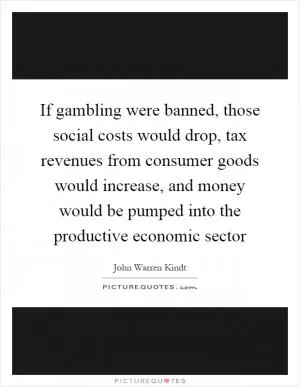 If gambling were banned, those social costs would drop, tax revenues from consumer goods would increase, and money would be pumped into the productive economic sector Picture Quote #1