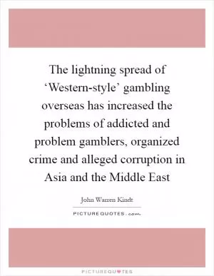 The lightning spread of ‘Western-style’ gambling overseas has increased the problems of addicted and problem gamblers, organized crime and alleged corruption in Asia and the Middle East Picture Quote #1