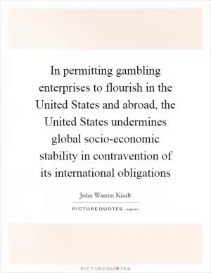 In permitting gambling enterprises to flourish in the United States and abroad, the United States undermines global socio-economic stability in contravention of its international obligations Picture Quote #1