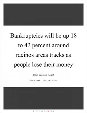 Bankruptcies will be up 18 to 42 percent around racinos areas tracks as people lose their money Picture Quote #1