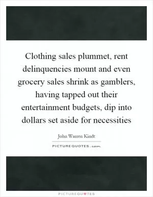 Clothing sales plummet, rent delinquencies mount and even grocery sales shrink as gamblers, having tapped out their entertainment budgets, dip into dollars set aside for necessities Picture Quote #1
