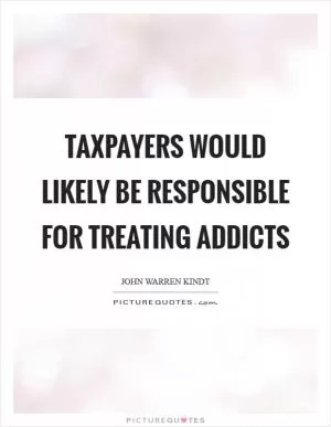 Taxpayers would likely be responsible for treating addicts Picture Quote #1