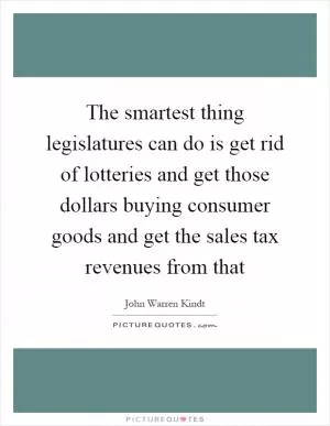 The smartest thing legislatures can do is get rid of lotteries and get those dollars buying consumer goods and get the sales tax revenues from that Picture Quote #1
