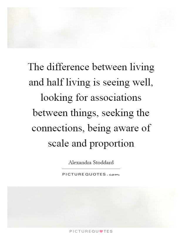 The difference between living and half living is seeing well, looking for associations between things, seeking the connections, being aware of scale and proportion Picture Quote #1