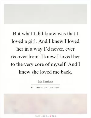 But what I did know was that I loved a girl. And I knew I loved her in a way I’d never, ever recover from. I knew I loved her to the very core of myself. And I knew she loved me back Picture Quote #1